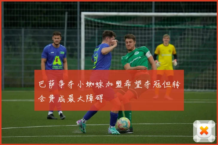 巴萨争夺小蜘蛛加盟希望夺冠但转会费成最大障碍