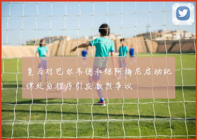 皇马对巴尔韦德和琼阿梅尼启动纪律处分程序引发激烈争议