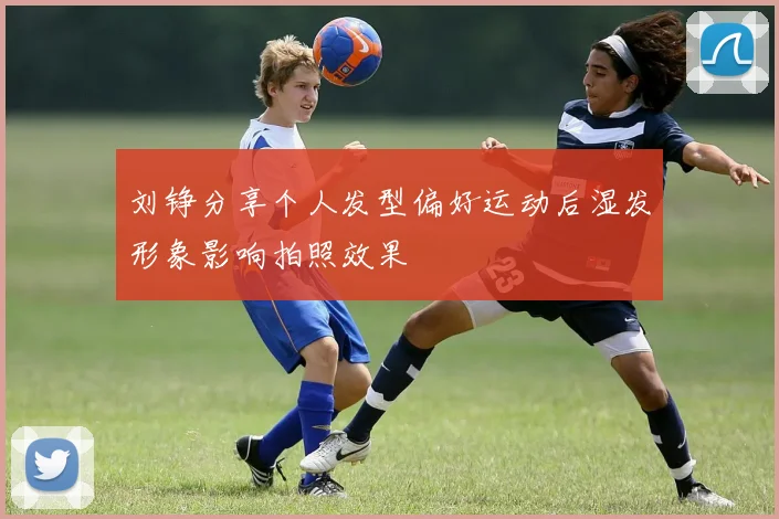 刘铮分享个人发型偏好运动后湿发形象影响拍照效果