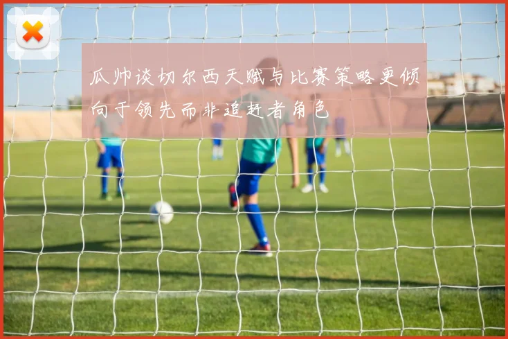 瓜帅谈切尔西天赋与比赛策略更倾向于领先而非追赶者角色