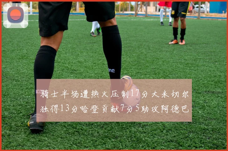 骑士半场遭热火压制17分大米切尔独得13分哈登贡献7分5助攻阿德巴约状态低迷仅9中1