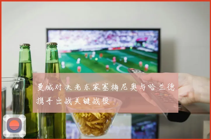 曼城对决老东家塞梅尼奥与哈兰德携手出战关键战役
