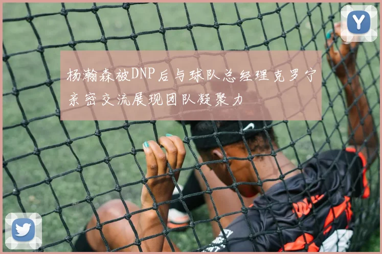杨瀚森被DNP后与球队总经理克罗宁亲密交流展现团队凝聚力