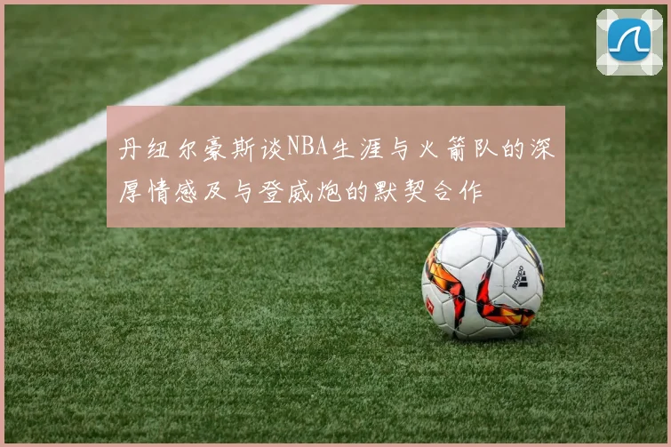 丹纽尔豪斯谈NBA生涯与火箭队的深厚情感及与登威炮的默契合作