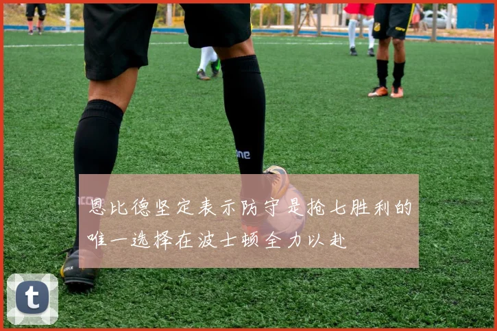 恩比德坚定表示防守是抢七胜利的唯一选择在波士顿全力以赴
