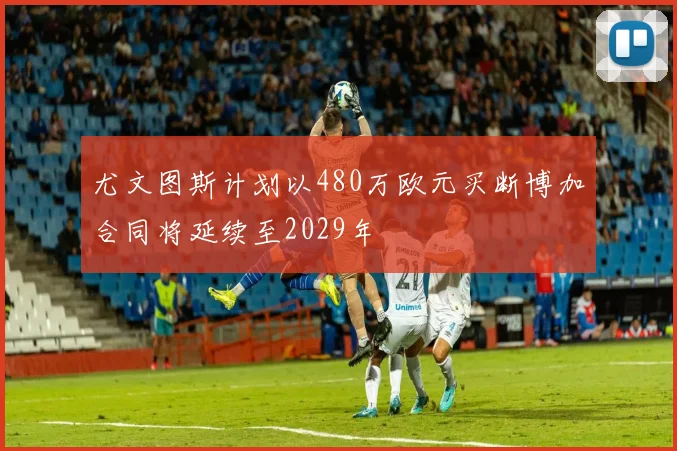 尤文图斯计划以480万欧元买断博加合同将延续至2029年
