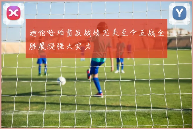 迪伦哈珀首发战绩完美至今五战全胜展现强大实力