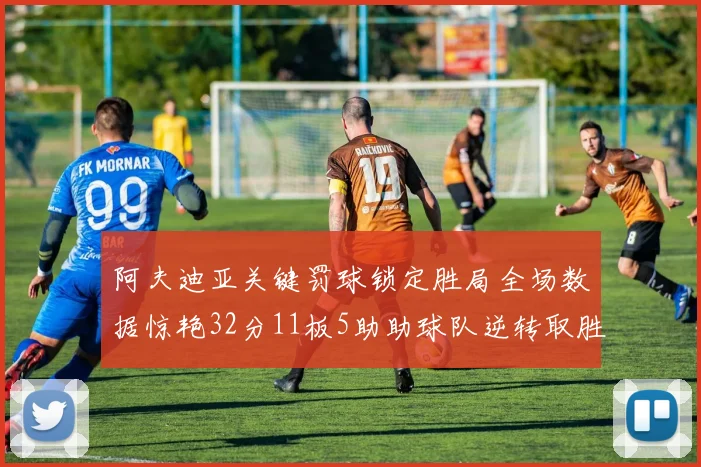 阿夫迪亚关键罚球锁定胜局全场数据惊艳32分11板5助助球队逆转取胜