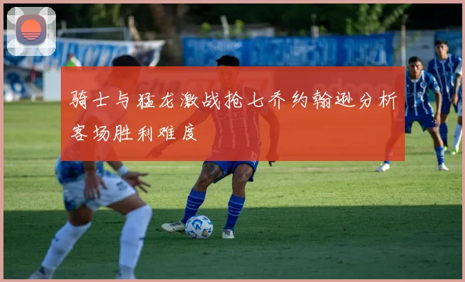 骑士与猛龙激战抢七乔约翰逊分析客场胜利难度