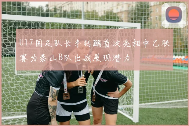 U17国足队长李钧鹏首次亮相中乙联赛为泰山B队出战展现潜力