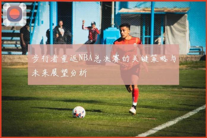 步行者重返NBA总决赛的关键策略与未来展望分析