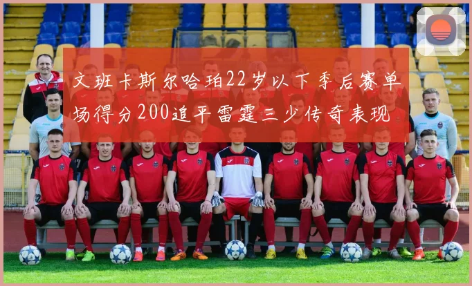 文班卡斯尔哈珀22岁以下季后赛单场得分200追平雷霆三少传奇表现