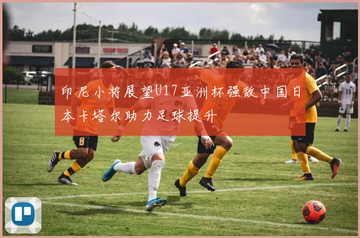 印尼小将展望U17亚洲杯强敌中国日本卡塔尔助力足球提升