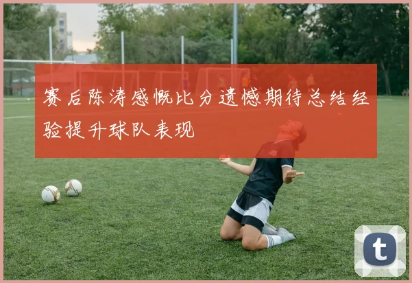 赛后陈涛感慨比分遗憾期待总结经验提升球队表现
