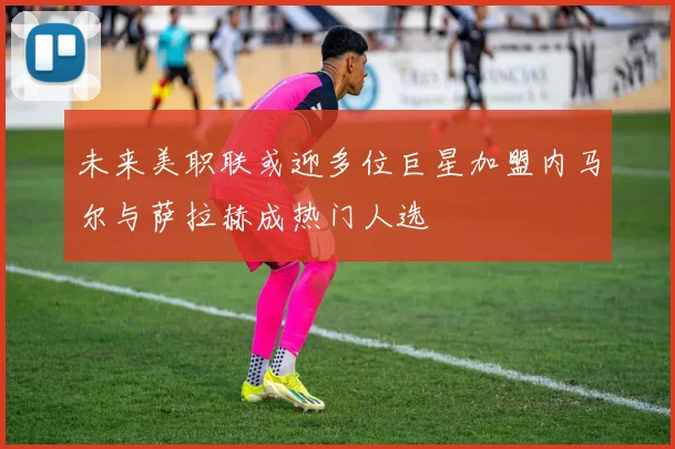 未来美职联或迎多位巨星加盟内马尔与萨拉赫成热门人选