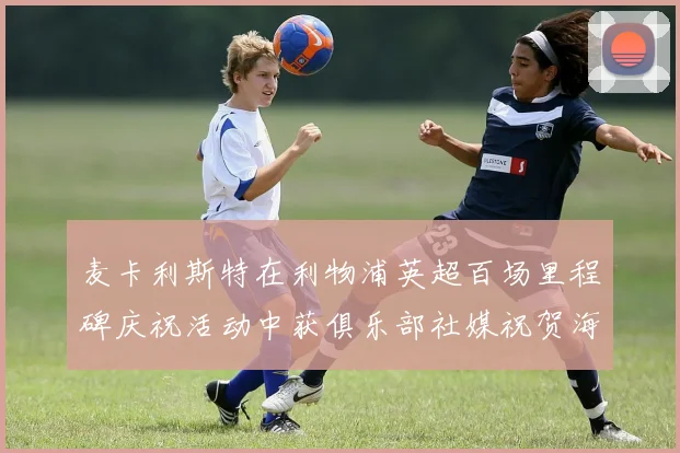 麦卡利斯特在利物浦英超百场里程碑庆祝活动中获俱乐部社媒祝贺海报