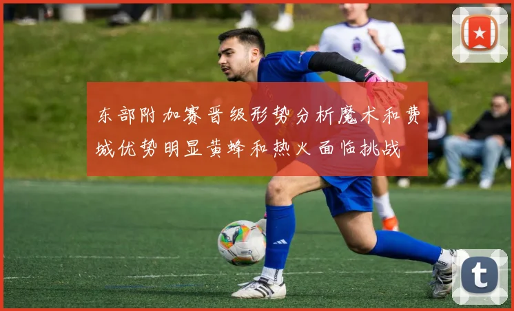 东部附加赛晋级形势分析魔术和费城优势明显黄蜂和热火面临挑战