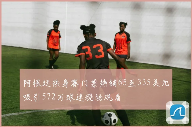 阿根廷热身赛门票热销65至335美元吸引572万球迷现场观看