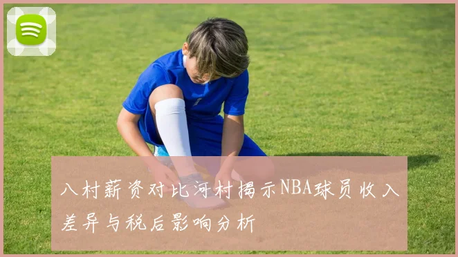 八村薪资对比河村揭示NBA球员收入差异与税后影响分析