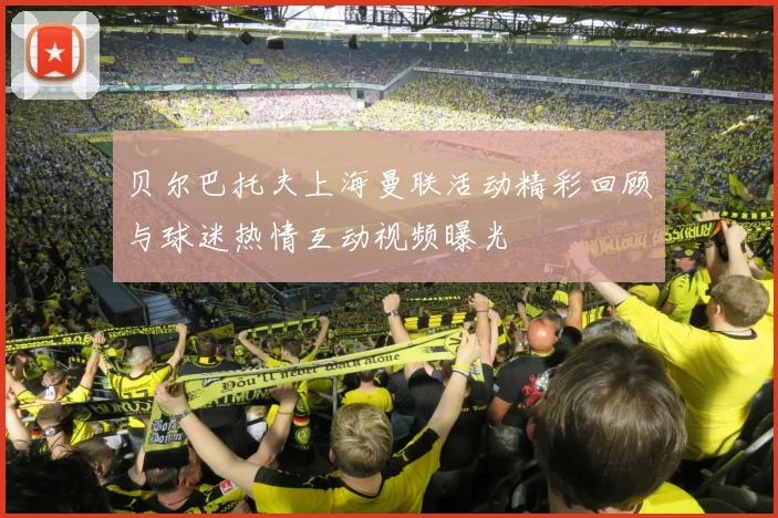 贝尔巴托夫上海曼联活动精彩回顾与球迷热情互动视频曝光