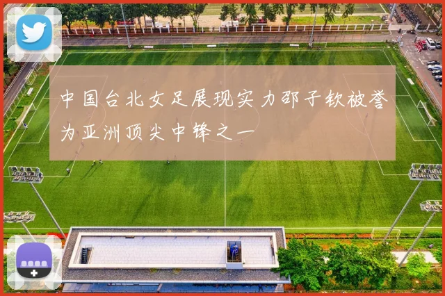 中国台北女足展现实力邵子钦被誉为亚洲顶尖中锋之一
