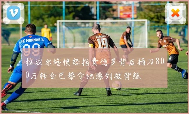 拉波尔塔愤怒指责德罗背后捅刀800万转会巴黎令他感到被背叛