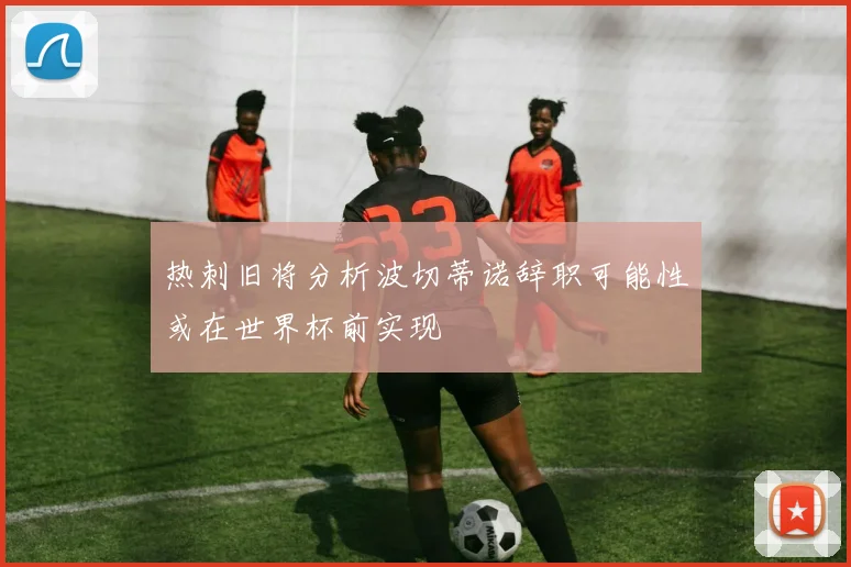 热刺旧将分析波切蒂诺辞职可能性或在世界杯前实现